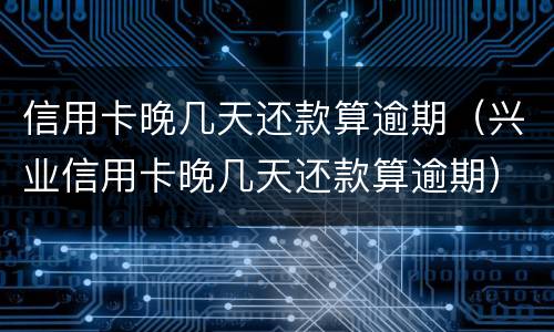 信用卡晚几天还款算逾期（兴业信用卡晚几天还款算逾期）