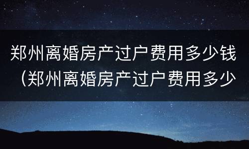 郑州离婚房产过户费用多少钱（郑州离婚房产过户费用多少钱啊）