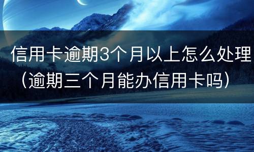 信用卡逾期3个月以上怎么处理（逾期三个月能办信用卡吗）