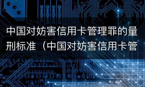 中国对妨害信用卡管理罪的量刑标准（中国对妨害信用卡管理罪的量刑标准是什么）