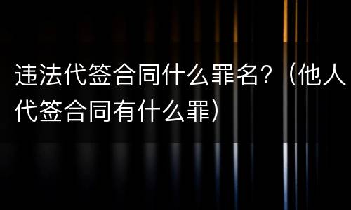 违法代签合同什么罪名?（他人代签合同有什么罪）