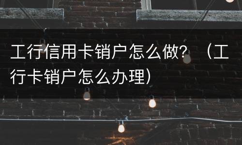 工行信用卡销户怎么做？（工行卡销户怎么办理）