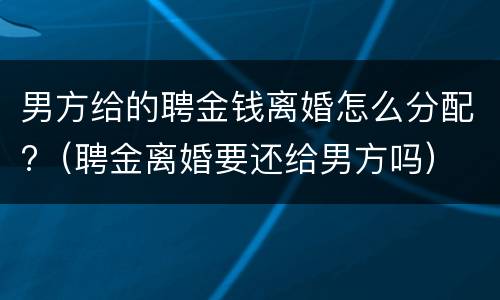 男方给的聘金钱离婚怎么分配?（聘金离婚要还给男方吗）