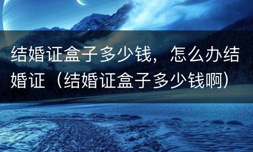 结婚证盒子多少钱，怎么办结婚证（结婚证盒子多少钱啊）