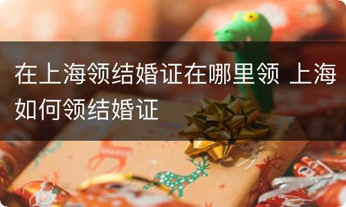 在上海领结婚证在哪里领 上海如何领结婚证