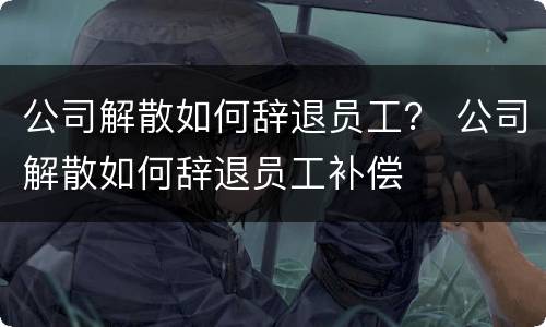 公司解散如何辞退员工？ 公司解散如何辞退员工补偿