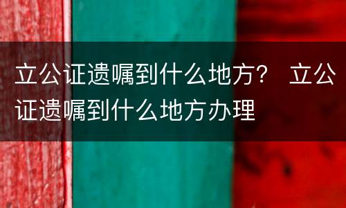 立公证遗嘱到什么地方？ 立公证遗嘱到什么地方办理