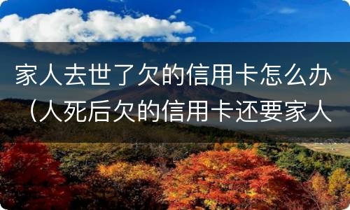 家人去世了欠的信用卡怎么办（人死后欠的信用卡还要家人还吗）