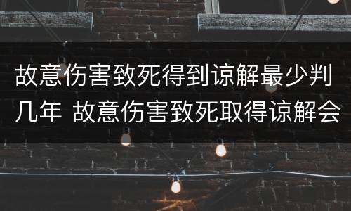 故意伤害致死得到谅解最少判几年 故意伤害致死取得谅解会少判几年
