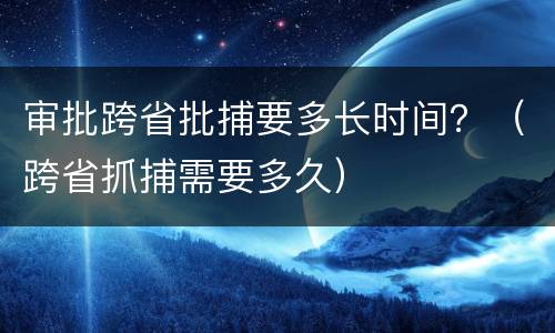 审批跨省批捕要多长时间？（跨省抓捕需要多久）