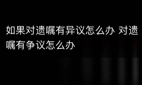 如果对遗嘱有异议怎么办 对遗嘱有争议怎么办