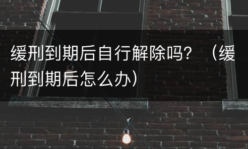 缓刑到期后自行解除吗？（缓刑到期后怎么办）
