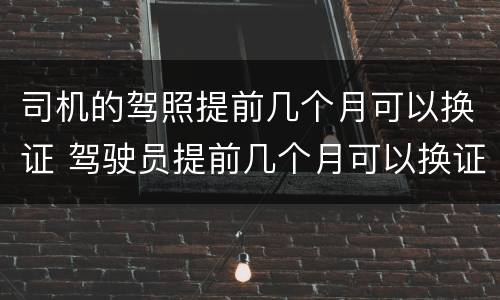 司机的驾照提前几个月可以换证 驾驶员提前几个月可以换证
