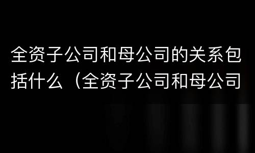 全资子公司和母公司的关系包括什么（全资子公司和母公司的关系包括什么）