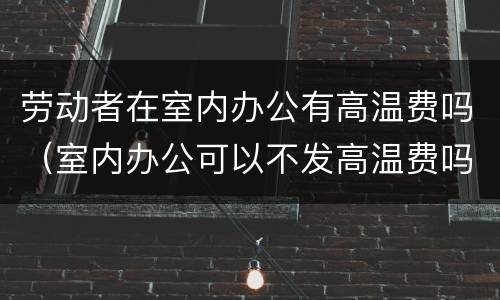 劳动者在室内办公有高温费吗（室内办公可以不发高温费吗）
