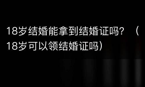 18岁结婚能拿到结婚证吗？（18岁可以领结婚证吗）