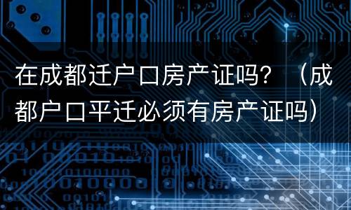 在成都迁户口房产证吗？（成都户口平迁必须有房产证吗）