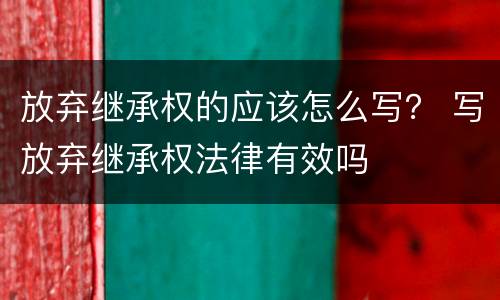 放弃继承权的应该怎么写？ 写放弃继承权法律有效吗