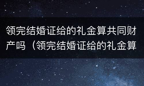 领完结婚证给的礼金算共同财产吗（领完结婚证给的礼金算共同财产吗）
