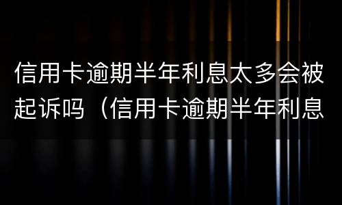 信用卡逾期半年利息太多会被起诉吗（信用卡逾期半年利息太多会被起诉吗知乎）