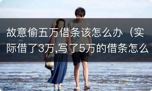 故意偷五万借条该怎么办（实际借了3万,写了5万的借条怎么办?）