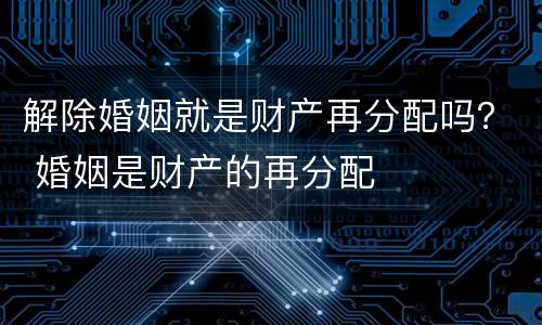 解除婚姻就是财产再分配吗？ 婚姻是财产的再分配