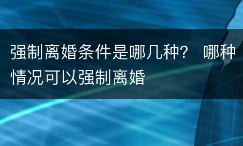 强制离婚条件是哪几种？ 哪种情况可以强制离婚