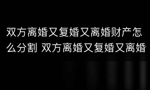 双方离婚又复婚又离婚财产怎么分割 双方离婚又复婚又离婚财产怎么分割呢