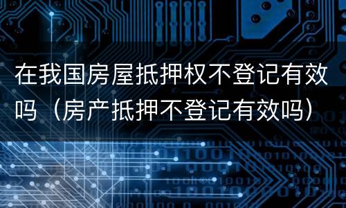 在我国房屋抵押权不登记有效吗（房产抵押不登记有效吗）