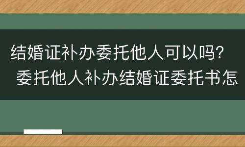 结婚证补办委托他人可以吗？ 委托他人补办结婚证委托书怎么写