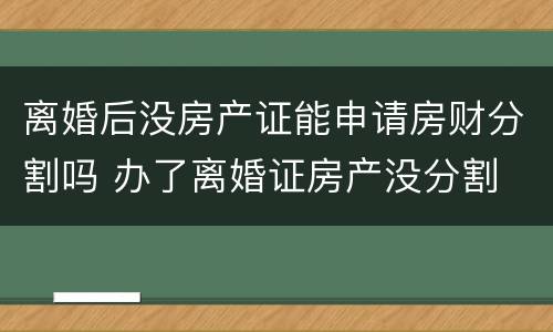 离婚后没房产证能申请房财分割吗 办了离婚证房产没分割