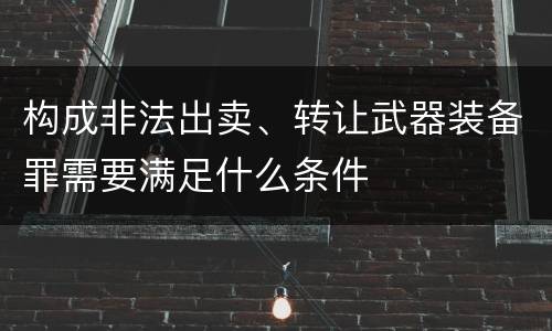 构成非法出卖、转让武器装备罪需要满足什么条件