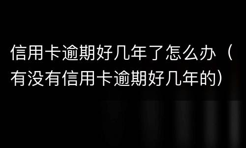 信用卡逾期好几年了怎么办（有没有信用卡逾期好几年的）