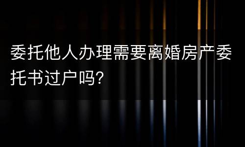 委托他人办理需要离婚房产委托书过户吗？