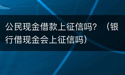公民现金借款上征信吗？（银行借现金会上征信吗）