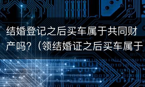 结婚登记之后买车属于共同财产吗?（领结婚证之后买车属于夫妻共同财产吗）