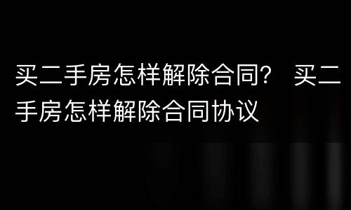 买二手房怎样解除合同？ 买二手房怎样解除合同协议
