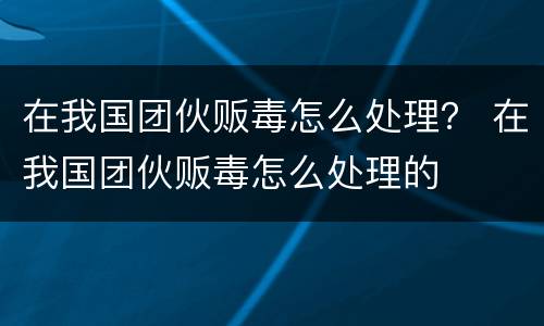 在我国团伙贩毒怎么处理？ 在我国团伙贩毒怎么处理的