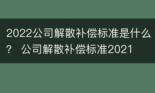 2022公司解散补偿标准是什么？ 公司解散补偿标准2021