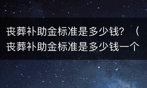 丧葬补助金标准是多少钱？（丧葬补助金标准是多少钱一个月）
