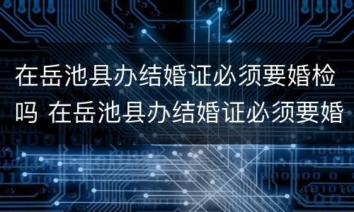 在岳池县办结婚证必须要婚检吗 在岳池县办结婚证必须要婚检吗
