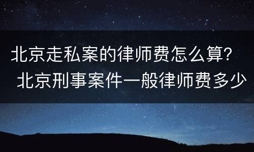北京走私案的律师费怎么算？ 北京刑事案件一般律师费多少