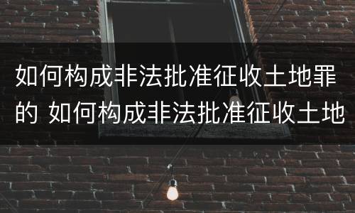 如何构成非法批准征收土地罪的 如何构成非法批准征收土地罪的条件