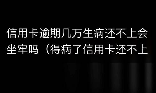 信用卡逾期几万生病还不上会坐牢吗（得病了信用卡还不上会不会坐牢）
