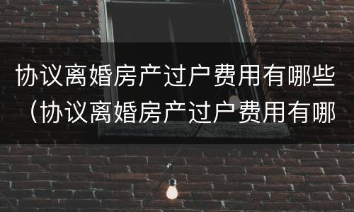 协议离婚房产过户费用有哪些（协议离婚房产过户费用有哪些规定）