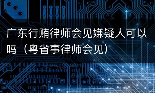 广东行贿律师会见嫌疑人可以吗（粤省事律师会见）