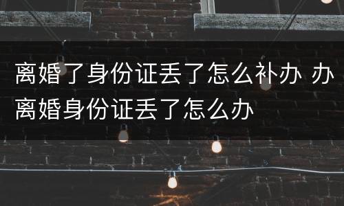离婚了身份证丢了怎么补办 办离婚身份证丢了怎么办