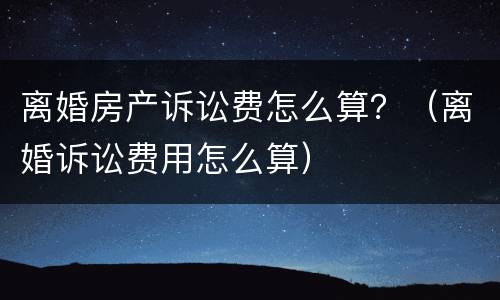 离婚房产诉讼费怎么算？（离婚诉讼费用怎么算）