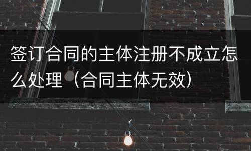 签订合同的主体注册不成立怎么处理（合同主体无效）
