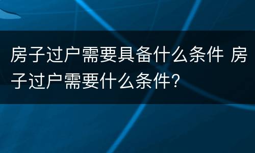 房子过户需要具备什么条件 房子过户需要什么条件?